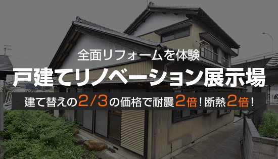 全面リフォームを体験 戸建てリノベーション展示場 建て替えの２/３の価格で耐震２倍！断熱２倍！